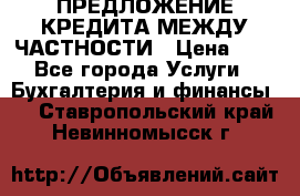 ПРЕДЛОЖЕНИЕ КРЕДИТА МЕЖДУ ЧАСТНОСТИ › Цена ­ 0 - Все города Услуги » Бухгалтерия и финансы   . Ставропольский край,Невинномысск г.